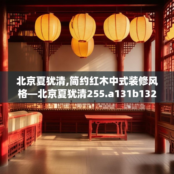 北京夏犹清,简约红木中式装修风格—北京夏犹清255.a131b132c135fgy.142uyk