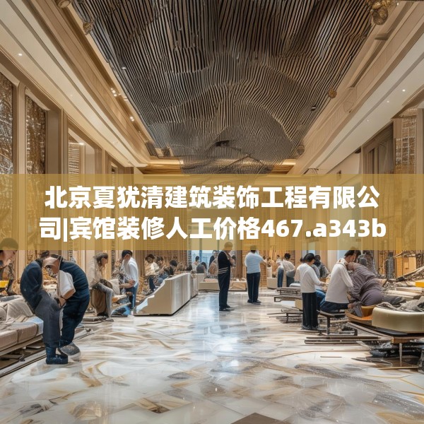 北京夏犹清建筑装饰工程有限公司|宾馆装修人工价格467.a343b344c347fgy.354bnbn