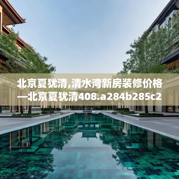 北京夏犹清,清水湾新房装修价格—北京夏犹清408.a284b285c288fgy.295lkjl