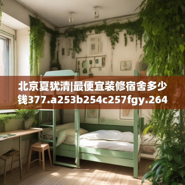 北京夏犹清|最便宜装修宿舍多少钱377.a253b254c257fgy.264bnbn
