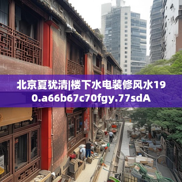 北京夏犹清|楼下水电装修风水190.a66b67c70fgy.77sdA