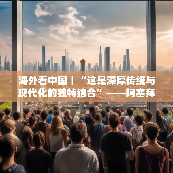 海外看中国｜“这是深厚传统与现代化的独特结合”——阿塞拜疆旅游博主眼中的中国发展新貌