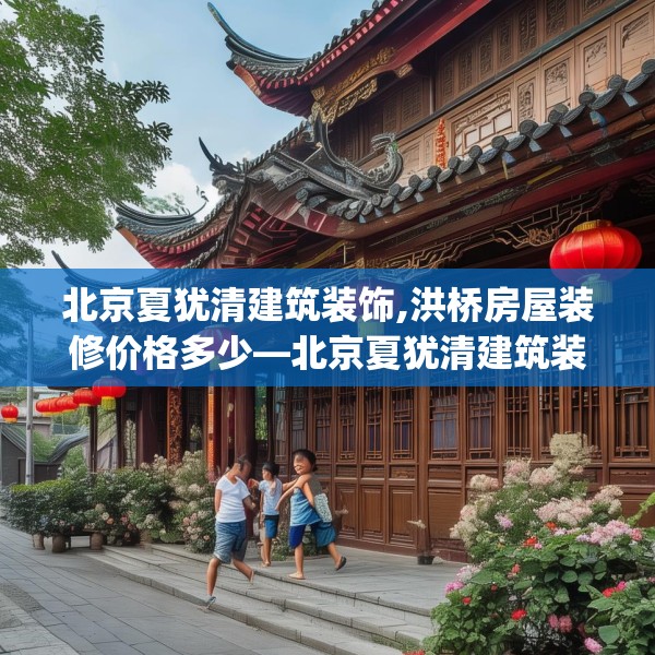 北京夏犹清建筑装饰,洪桥房屋装修价格多少—北京夏犹清建筑装饰478.a354b355c358fgy.365sdA