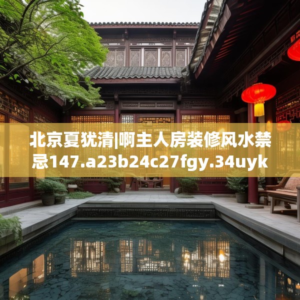 北京夏犹清|啊主人房装修风水禁忌147.a23b24c27fgy.34uyk
