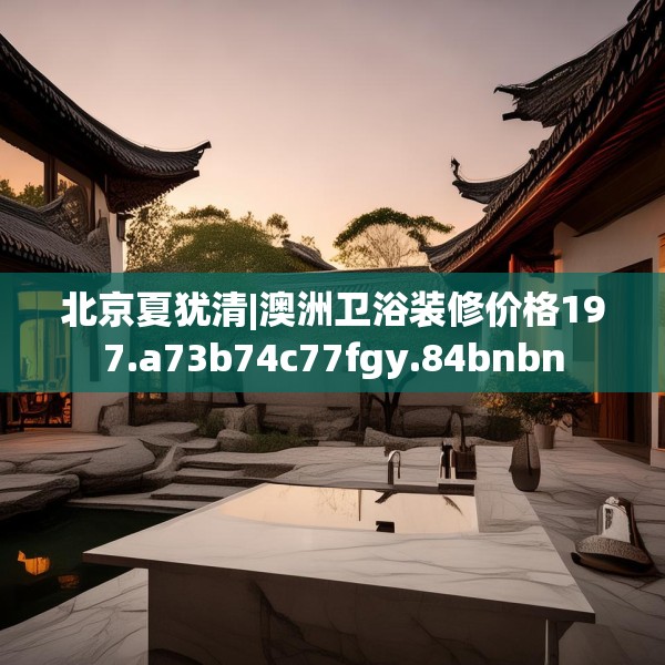北京夏犹清|澳洲卫浴装修价格197.a73b74c77fgy.84bnbn
