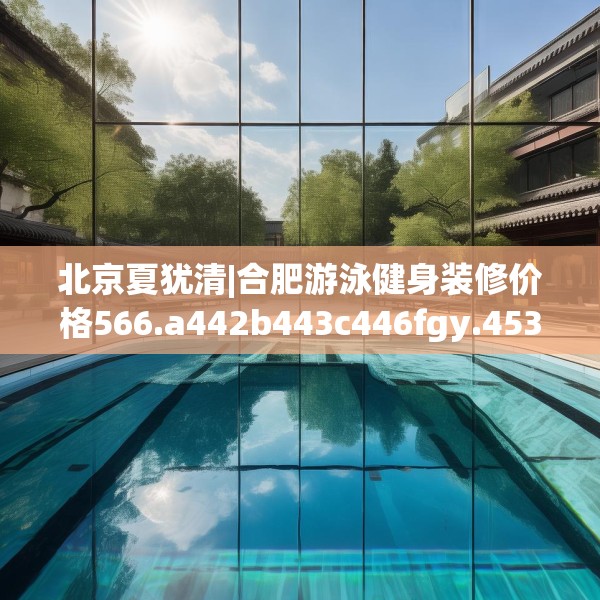 北京夏犹清|合肥游泳健身装修价格566.a442b443c446fgy.453wew