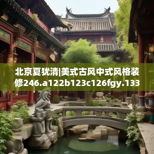 北京夏犹清|美式古风中式风格装修246.a122b123c126fgy.133lkjl