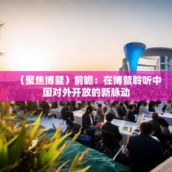 （聚焦博鳌）前瞻：在博鳌聆听中国对外开放的新脉动