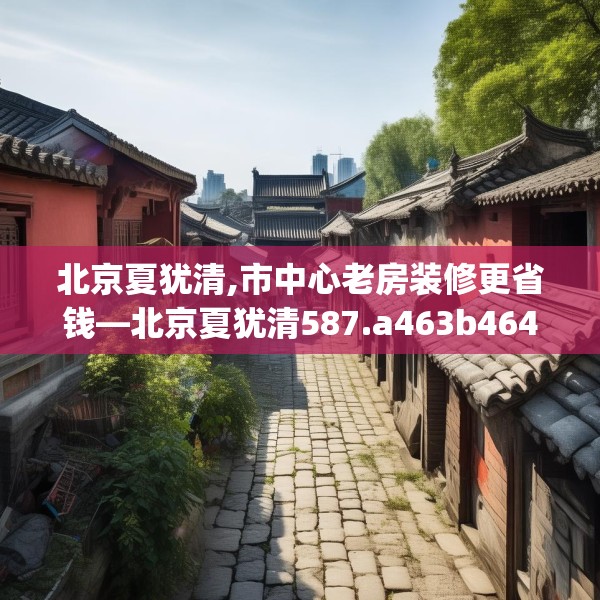 北京夏犹清,市中心老房装修更省钱—北京夏犹清587.a463b464c467fgy.474cvcx