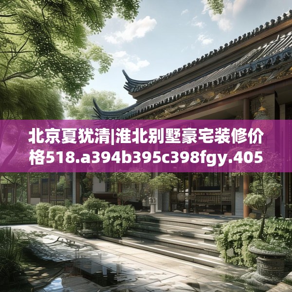 北京夏犹清|淮北别墅豪宅装修价格518.a394b395c398fgy.405xczxv