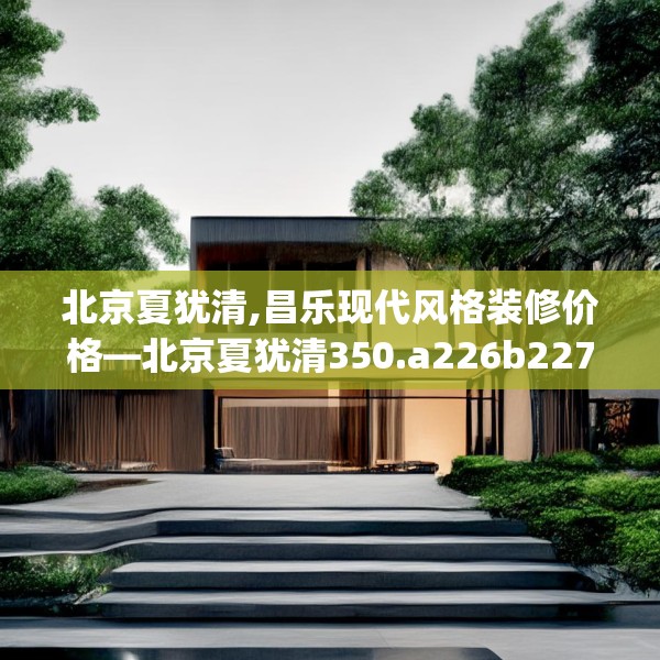 北京夏犹清,昌乐现代风格装修价格—北京夏犹清350.a226b227c230fgy.237wew
