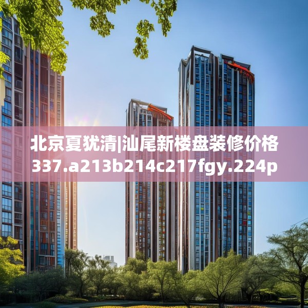 北京夏犹清|汕尾新楼盘装修价格337.a213b214c217fgy.224poiy