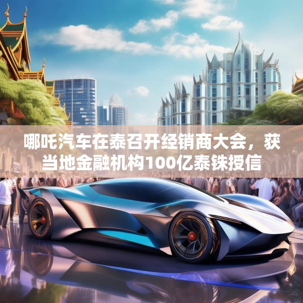 哪吒汽车在泰召开经销商大会，获当地金融机构100亿泰铢授信