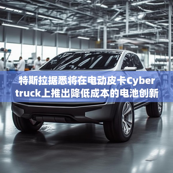 特斯拉据悉将在电动皮卡Cybertruck上推出降低成本的电池创新