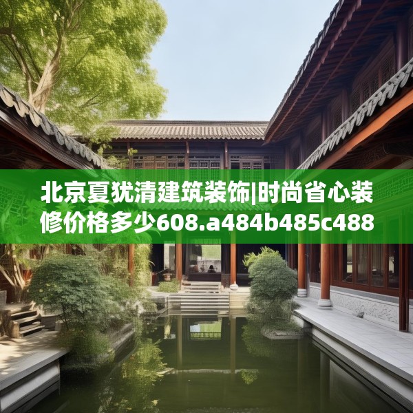北京夏犹清建筑装饰|时尚省心装修价格多少608.a484b485c488fgy.495xczxv