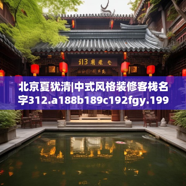 北京夏犹清|中式风格装修客栈名字312.a188b189c192fgy.199dsfds