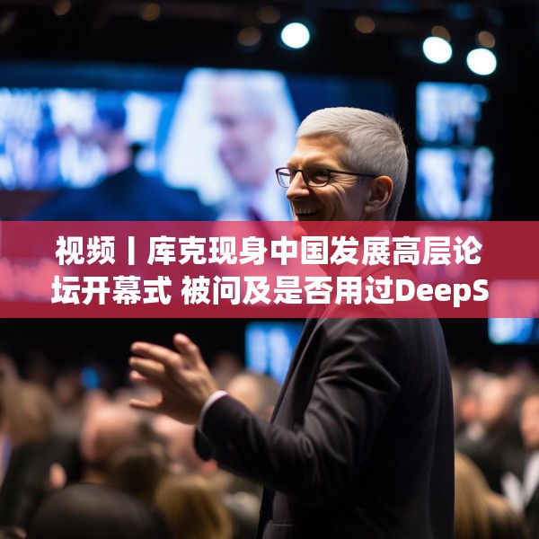 视频丨库克现身中国发展高层论坛开幕式 被问及是否用过DeepSeek？库克 ：当然，很棒！