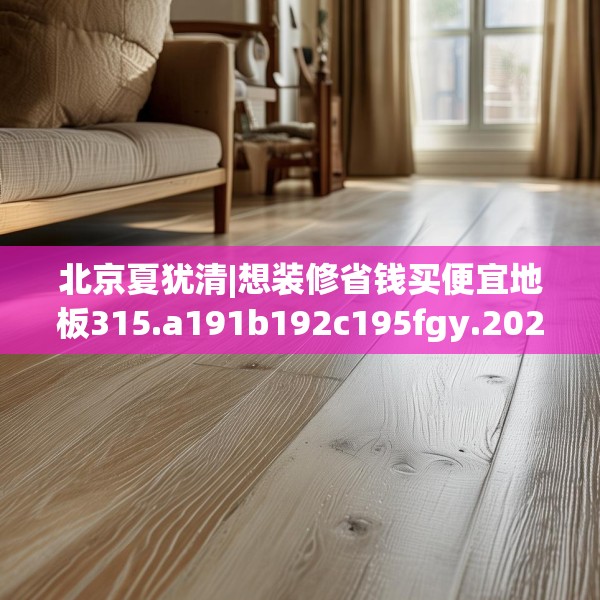 北京夏犹清|想装修省钱买便宜地板315.a191b192c195fgy.202fghfd