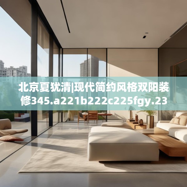 北京夏犹清|现代简约风格双阳装修345.a221b222c225fgy.232uyk