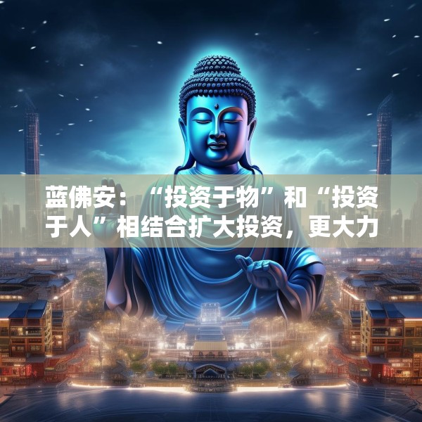 蓝佛安：“投资于物”和“投资于人”相结合扩大投资，更大力度支持“两重”“两新”