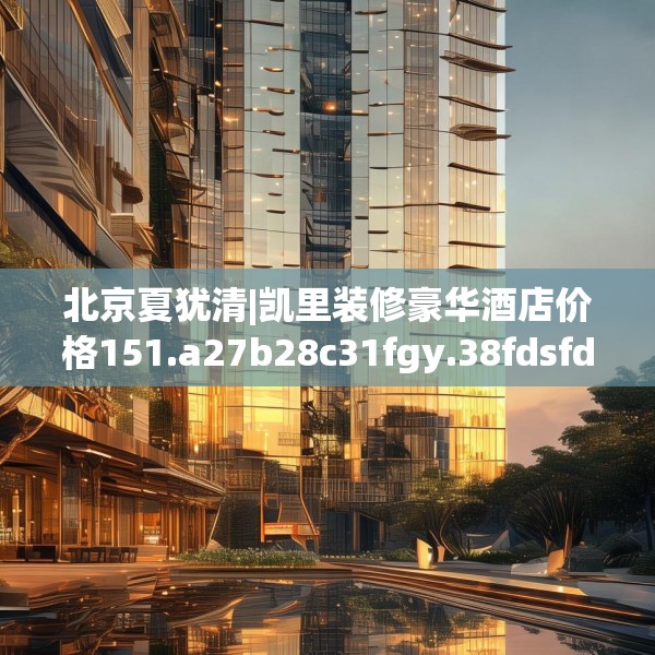 北京夏犹清|凯里装修豪华酒店价格151.a27b28c31fgy.38fdsfds
