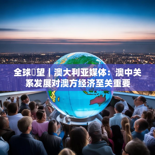 全球瞭望｜澳大利亚媒体：澳中关系发展对澳方经济至关重要