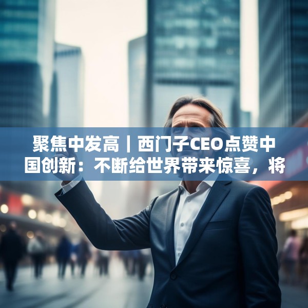 聚焦中发高｜西门子CEO点赞中国创新：不断给世界带来惊喜，将持续在华投入