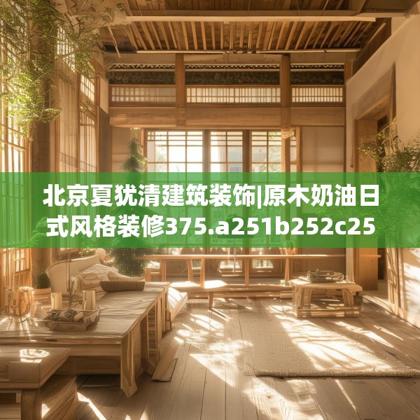 北京夏犹清建筑装饰|原木奶油日式风格装修375.a251b252c255fgy.262fhsg