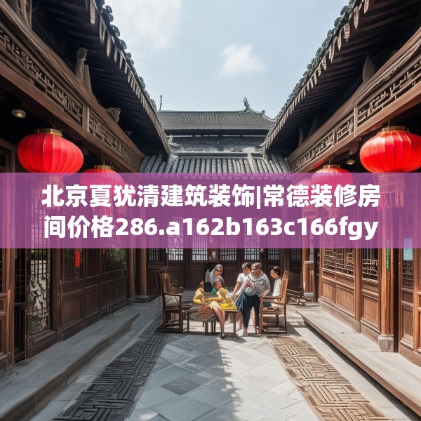 北京夏犹清建筑装饰|常德装修房间价格286.a162b163c166fgy.173dewqe