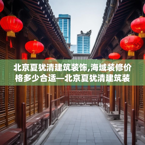 北京夏犹清建筑装饰,海域装修价格多少合适—北京夏犹清建筑装饰181.a57b58c61fgy.68jhhj