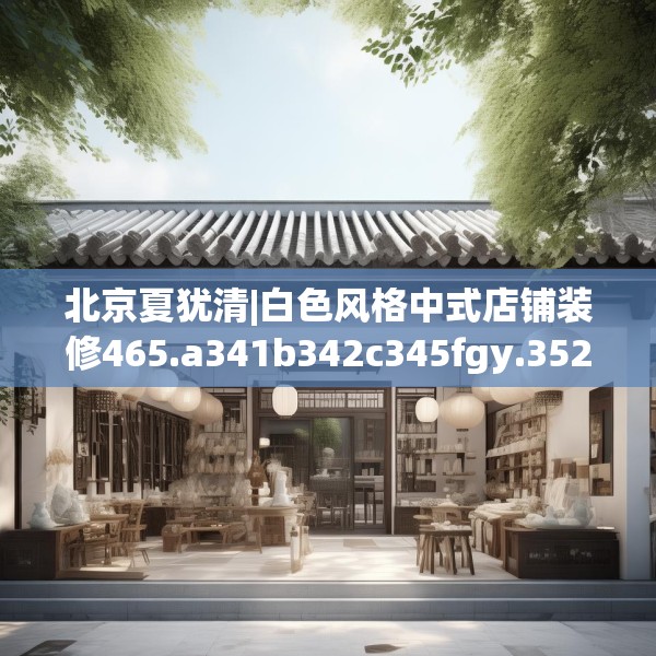 北京夏犹清|白色风格中式店铺装修465.a341b342c345fgy.352fhsg