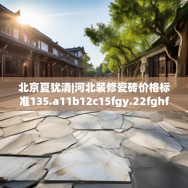 北京夏犹清|河北装修瓷砖价格标准135.a11b12c15fgy.22fghfd
