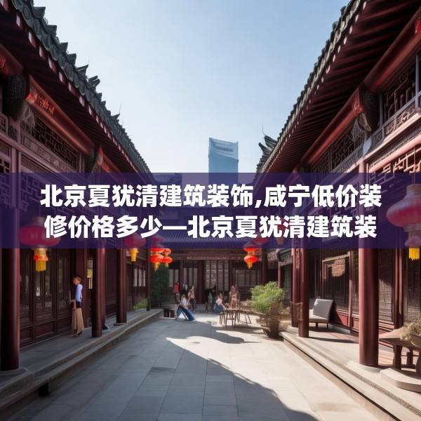 北京夏犹清建筑装饰,咸宁低价装修价格多少—北京夏犹清建筑装饰461.a337b338c341fgy.348cvcx