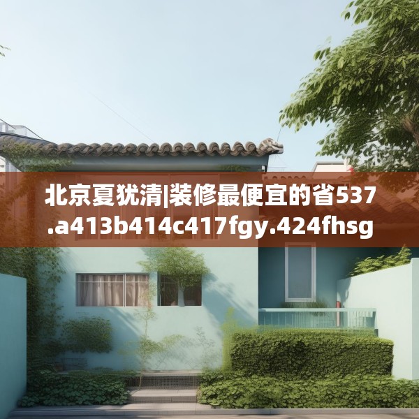 北京夏犹清|装修最便宜的省537.a413b414c417fgy.424fhsg