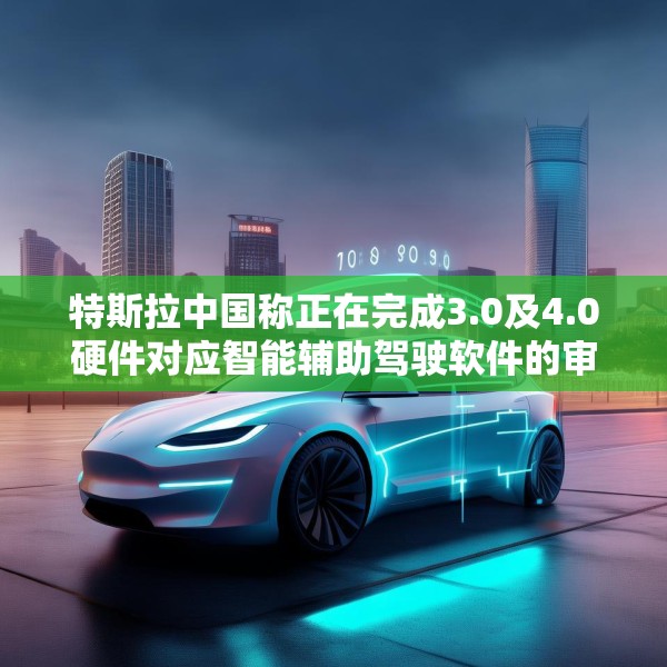 特斯拉中国称正在完成3.0及4.0硬件对应智能辅助驾驶软件的审批工作