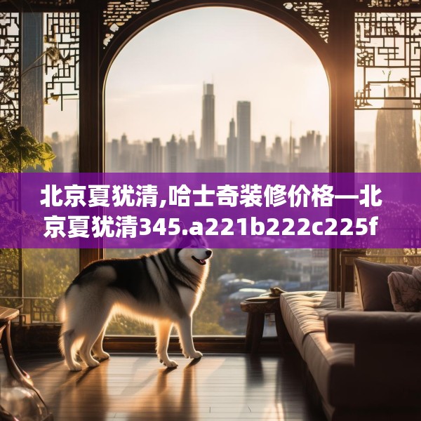 北京夏犹清,哈士奇装修价格—北京夏犹清345.a221b222c225fgy.232uyk