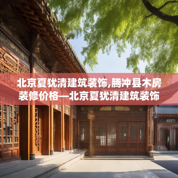 北京夏犹清建筑装饰,腾冲县木房装修价格—北京夏犹清建筑装饰252.a128b129c132fgy.139nbn