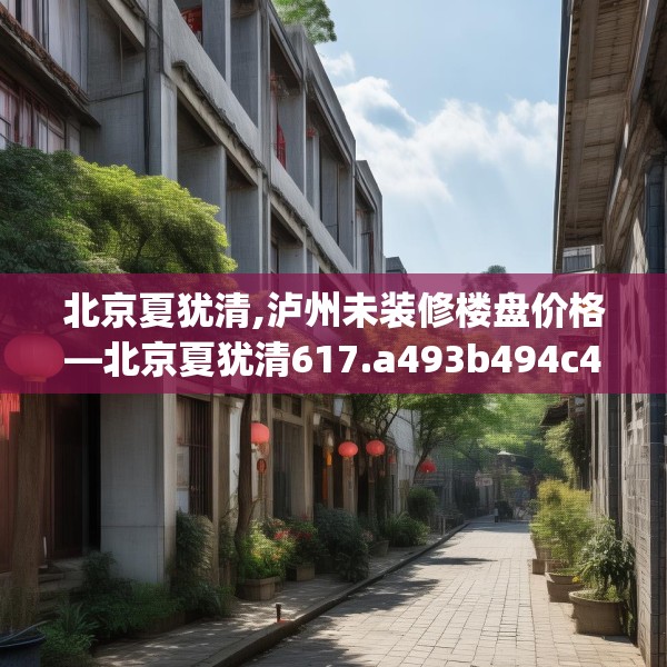 北京夏犹清,泸州未装修楼盘价格—北京夏犹清617.a493b494c497fgy.504fds