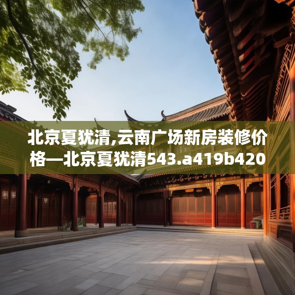 北京夏犹清,云南广场新房装修价格—北京夏犹清543.a419b420c423fgy.430uyk