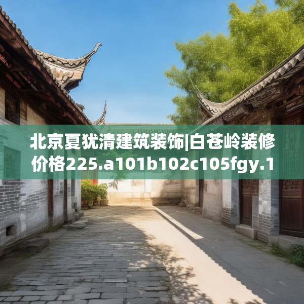 北京夏犹清建筑装饰|白苍岭装修价格225.a101b102c105fgy.112fghfd