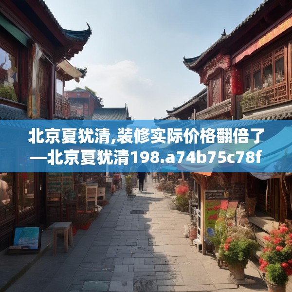 北京夏犹清,装修实际价格翻倍了—北京夏犹清198.a74b75c78fgy.85nbn