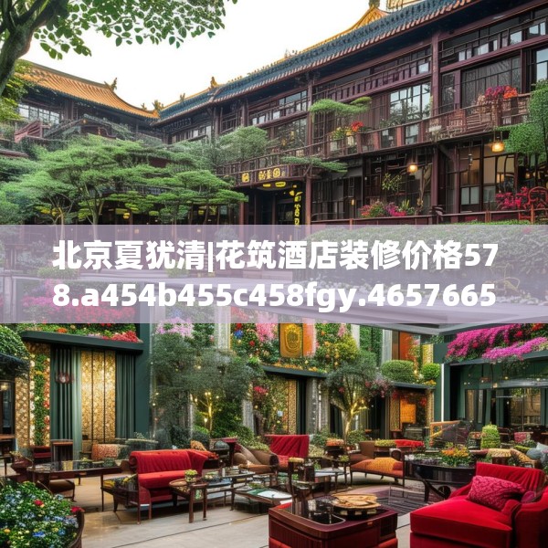 北京夏犹清|花筑酒店装修价格578.a454b455c458fgy.46576659
