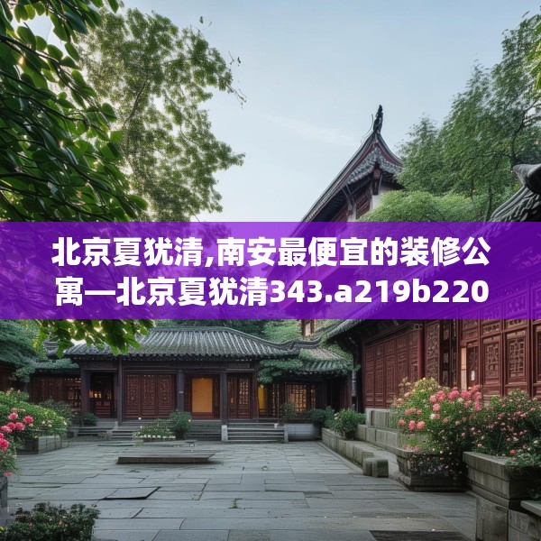 北京夏犹清,南安最便宜的装修公寓—北京夏犹清343.a219b220c223fgy.230jhhj