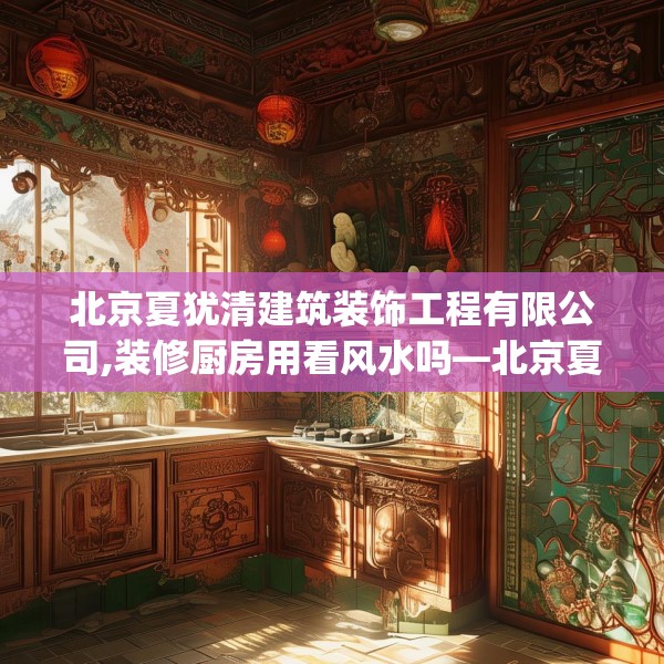北京夏犹清建筑装饰工程有限公司,装修厨房用看风水吗—北京夏犹清建筑装饰工程有限公司622.a498b499c502fgy509