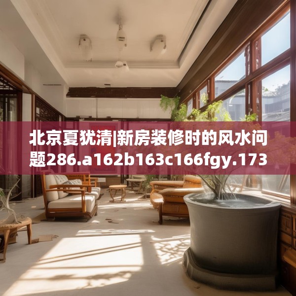 北京夏犹清|新房装修时的风水问题286.a162b163c166fgy.173dewqe