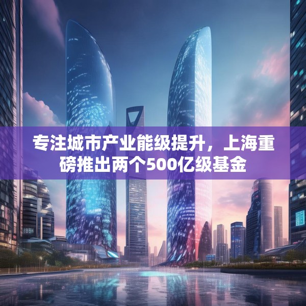 专注城市产业能级提升，上海重磅推出两个500亿级基金