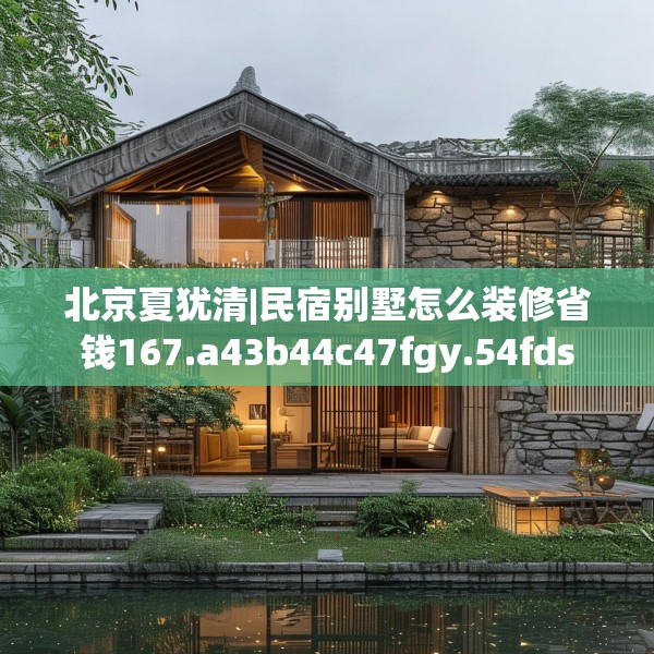 北京夏犹清|民宿别墅怎么装修省钱167.a43b44c47fgy.54fds
