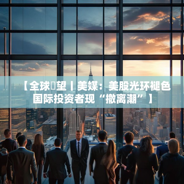 【全球瞭望丨美媒：美股光环褪色国际投资者现“撤离潮”】