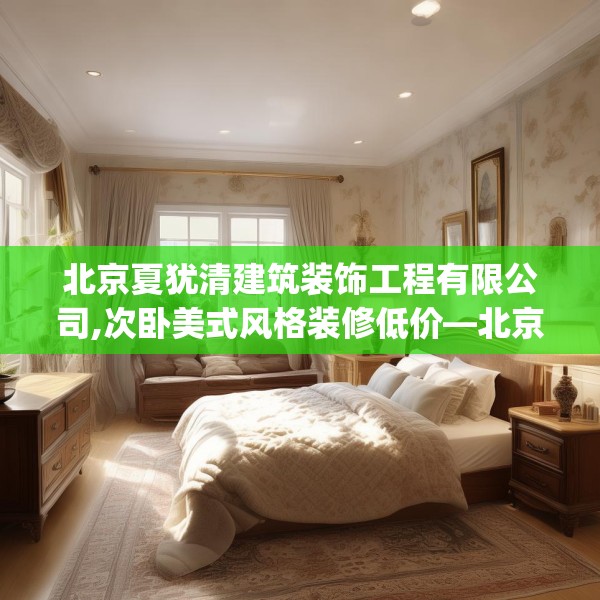 北京夏犹清建筑装饰工程有限公司,次卧美式风格装修低价—北京夏犹清建筑装饰工程有限公司461.a337b338c341fgy.348cvcx