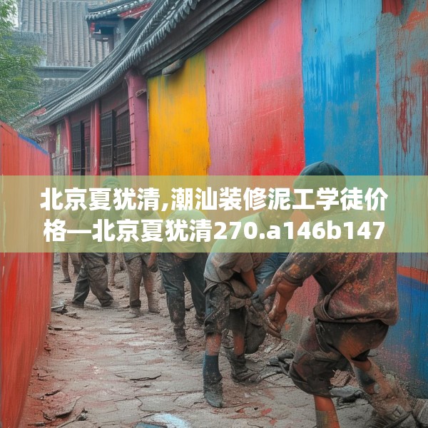 北京夏犹清,潮汕装修泥工学徒价格—北京夏犹清270.a146b147c150fgy.157nbn